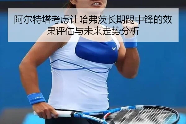 阿尔特塔考虑让哈弗茨长期踢中锋的效果评估与未来走势分析